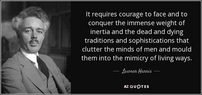 It requires courage to face and to conquer the immense weight of inertia and the dead and dying traditions and sophistications that clutter the minds of men and mould them into the mimicry of living ways. - Lawren Harris