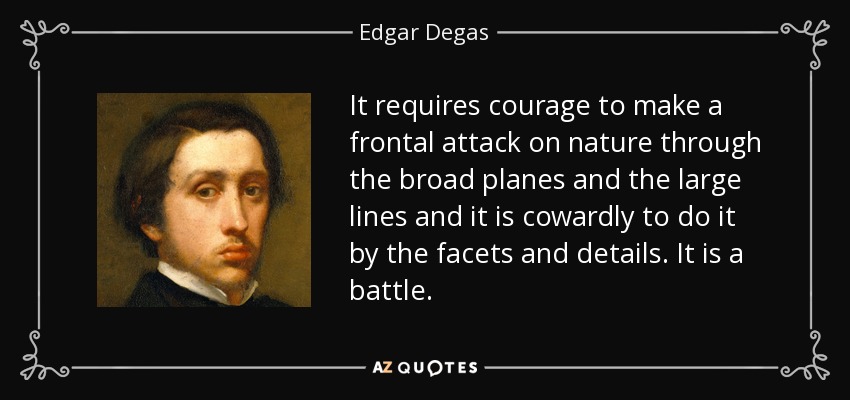 It requires courage to make a frontal attack on nature through the broad planes and the large lines and it is cowardly to do it by the facets and details. It is a battle. - Edgar Degas
