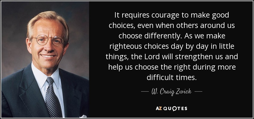 It requires courage to make good choices, even when others around us choose differently. As we make righteous choices day by day in little things, the Lord will strengthen us and help us choose the right during more difficult times. - W. Craig Zwick