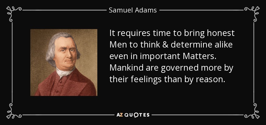 It requires time to bring honest Men to think & determine alike even in important Matters. Mankind are governed more by their feelings than by reason. - Samuel Adams