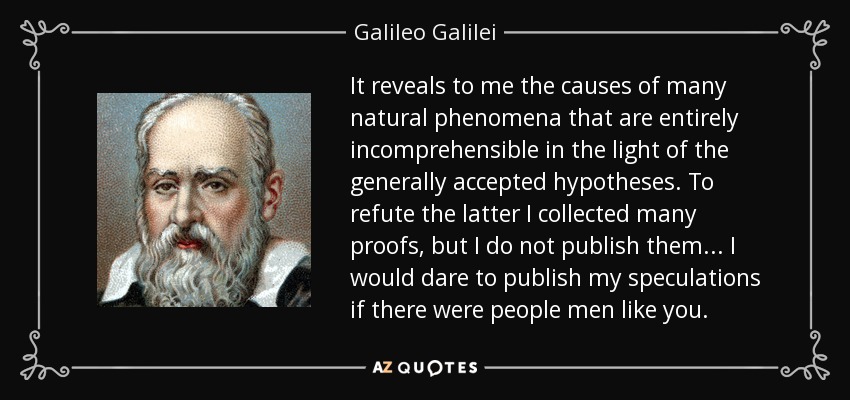 It reveals to me the causes of many natural phenomena that are entirely incomprehensible in the light of the generally accepted hypotheses. To refute the latter I collected many proofs, but I do not publish them ... I would dare to publish my speculations if there were people men like you. - Galileo Galilei