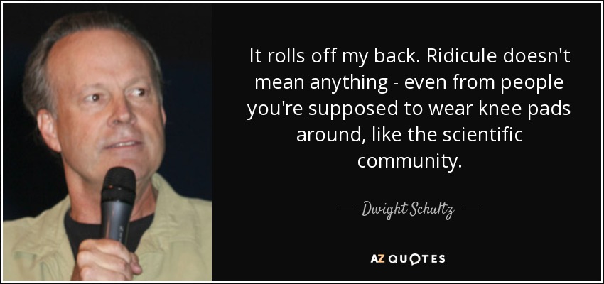 It rolls off my back. Ridicule doesn't mean anything - even from people you're supposed to wear knee pads around, like the scientific community. - Dwight Schultz