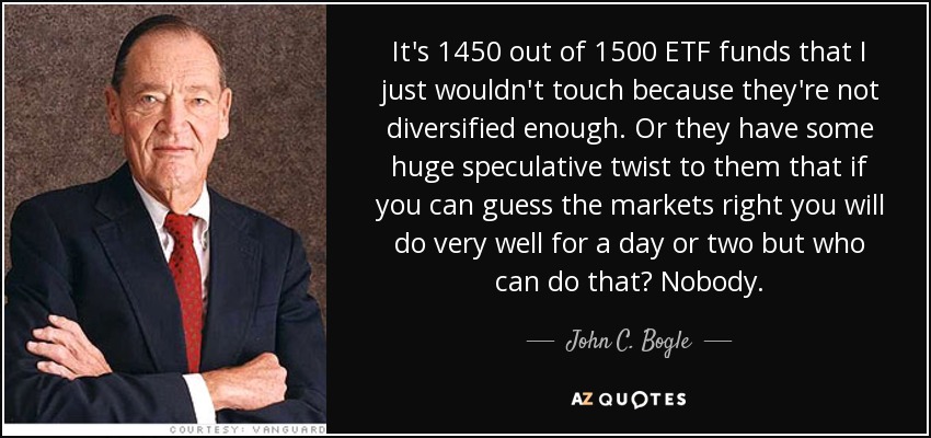 It's 1450 out of 1500 ETF funds that I just wouldn't touch because they're not diversified enough. Or they have some huge speculative twist to them that if you can guess the markets right you will do very well for a day or two but who can do that? Nobody. - John C. Bogle