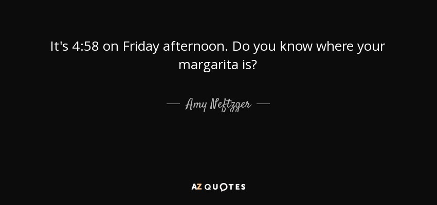 It's 4:58 on Friday afternoon. Do you know where your margarita is? - Amy Neftzger