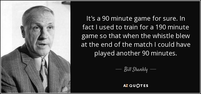 It's a 90 minute game for sure. In fact I used to train for a 190 minute game so that when the whistle blew at the end of the match I could have played another 90 minutes. - Bill Shankly