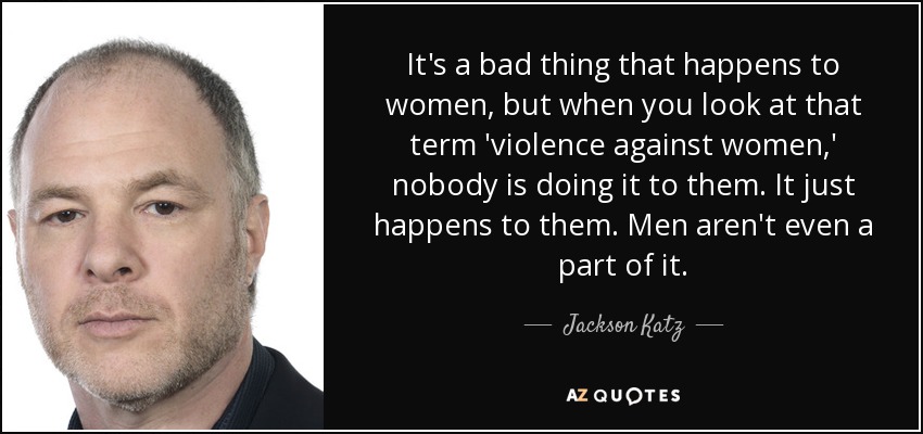It's a bad thing that happens to women, but when you look at that term 'violence against women,' nobody is doing it to them. It just happens to them. Men aren't even a part of it. - Jackson Katz