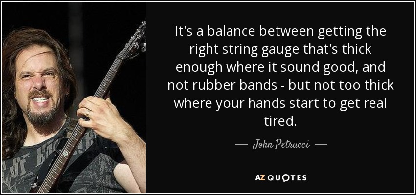 It's a balance between getting the right string gauge that's thick enough where it sound good, and not rubber bands - but not too thick where your hands start to get real tired. - John Petrucci