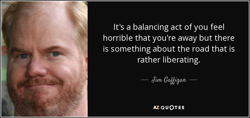 It's a balancing act of you feel horrible that you're away but there is something about the road that is rather liberating. - Jim Gaffigan