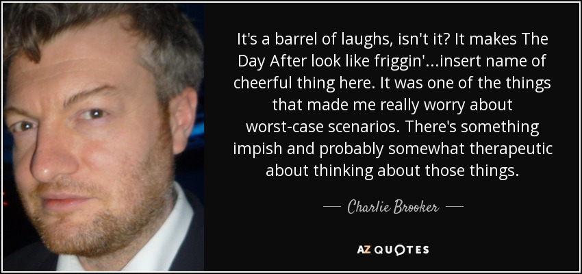 It's a barrel of laughs, isn't it? It makes The Day After look like friggin'...insert name of cheerful thing here. It was one of the things that made me really worry about worst-case scenarios. There's something impish and probably somewhat therapeutic about thinking about those things. - Charlie Brooker