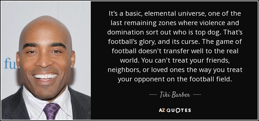 It's a basic, elemental universe, one of the last remaining zones where violence and domination sort out who is top dog. That's football's glory, and its curse. The game of football doesn't transfer well to the real world. You can't treat your friends, neighbors, or loved ones the way you treat your opponent on the football field. - Tiki Barber
