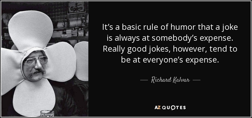 It’s a basic rule of humor that a joke is always at somebody’s expense. Really good jokes, however, tend to be at everyone’s expense. - Richard Kalvar