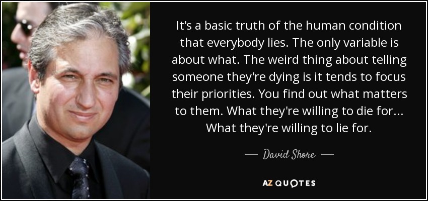 It's a basic truth of the human condition that everybody lies. The only variable is about what. The weird thing about telling someone they're dying is it tends to focus their priorities. You find out what matters to them. What they're willing to die for... What they're willing to lie for. - David Shore
