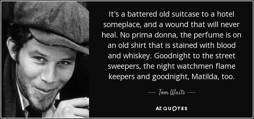 It's a battered old suitcase to a hotel someplace, and a wound that will never heal. No prima donna, the perfume is on an old shirt that is stained with blood and whiskey. Goodnight to the street sweepers, the night watchmen flame keepers and goodnight, Matilda, too. - Tom Waits