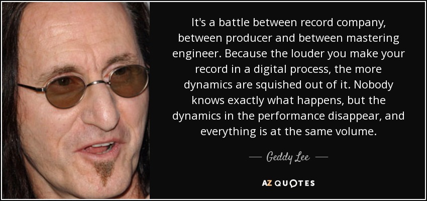 It's a battle between record company, between producer and between mastering engineer. Because the louder you make your record in a digital process, the more dynamics are squished out of it. Nobody knows exactly what happens, but the dynamics in the performance disappear, and everything is at the same volume. - Geddy Lee