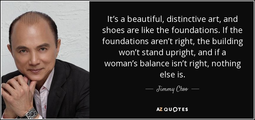 It’s a beautiful, distinctive art, and shoes are like the foundations. If the foundations aren’t right, the building won’t stand upright, and if a woman’s balance isn’t right, nothing else is. - Jimmy Choo