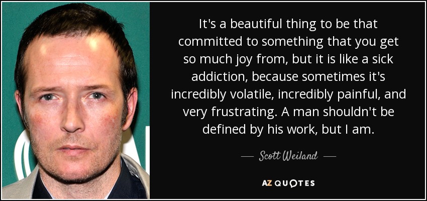 It's a beautiful thing to be that committed to something that you get so much joy from, but it is like a sick addiction, because sometimes it's incredibly volatile, incredibly painful, and very frustrating. A man shouldn't be defined by his work, but I am. - Scott Weiland