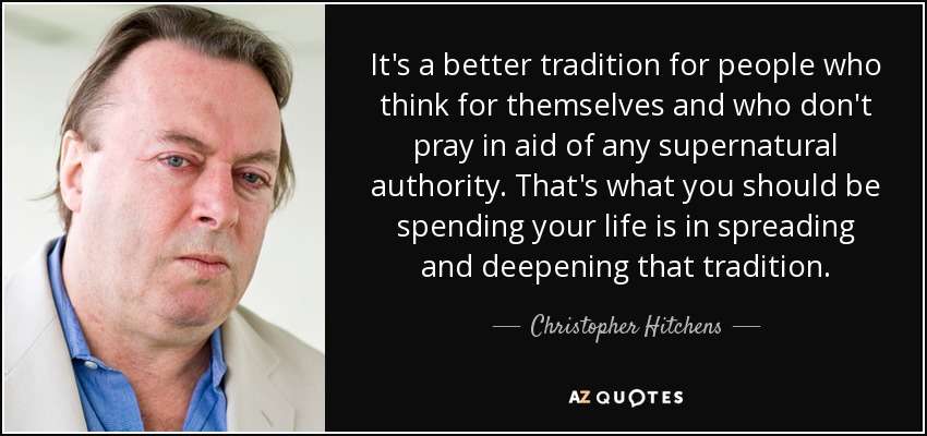 It's a better tradition for people who think for themselves and who don't pray in aid of any supernatural authority. That's what you should be spending your life is in spreading and deepening that tradition. - Christopher Hitchens