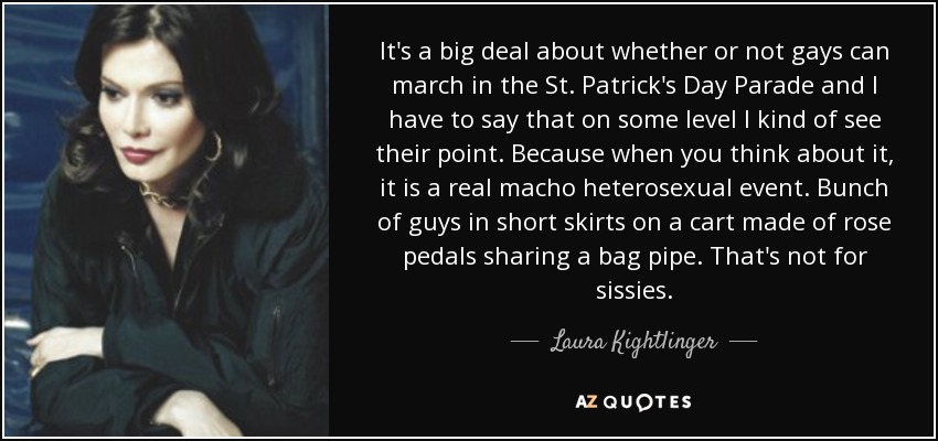 It's a big deal about whether or not gays can march in the St. Patrick's Day Parade and I have to say that on some level I kind of see their point. Because when you think about it, it is a real macho heterosexual event. Bunch of guys in short skirts on a cart made of rose pedals sharing a bag pipe. That's not for sissies. - Laura Kightlinger