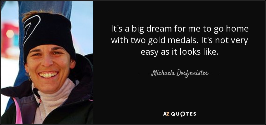 It's a big dream for me to go home with two gold medals. It's not very easy as it looks like. - Michaela Dorfmeister