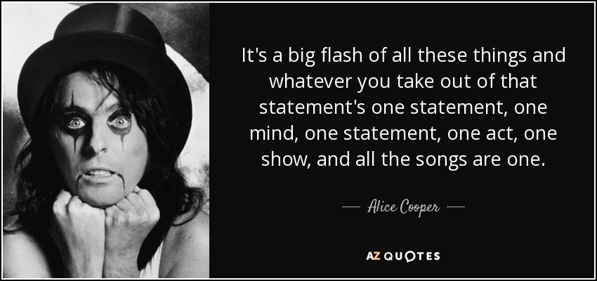 It's a big flash of all these things and whatever you take out of that statement's one statement, one mind, one statement, one act, one show, and all the songs are one. - Alice Cooper