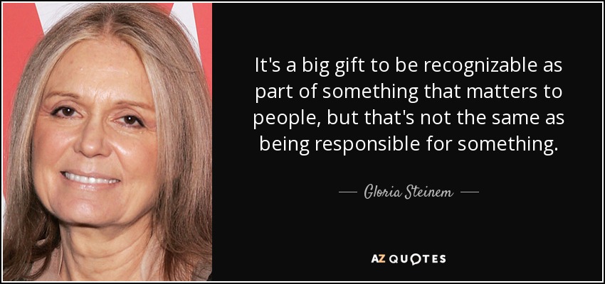 It's a big gift to be recognizable as part of something that matters to people, but that's not the same as being responsible for something. - Gloria Steinem