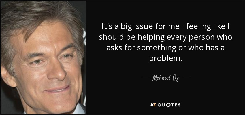 It's a big issue for me - feeling like I should be helping every person who asks for something or who has a problem. - Mehmet Oz