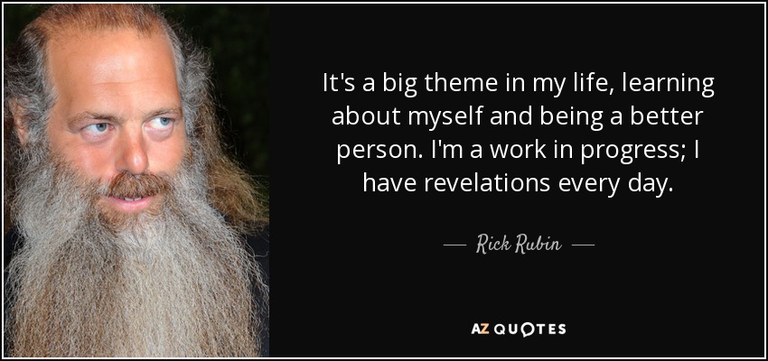 It's a big theme in my life, learning about myself and being a better person. I'm a work in progress; I have revelations every day. - Rick Rubin