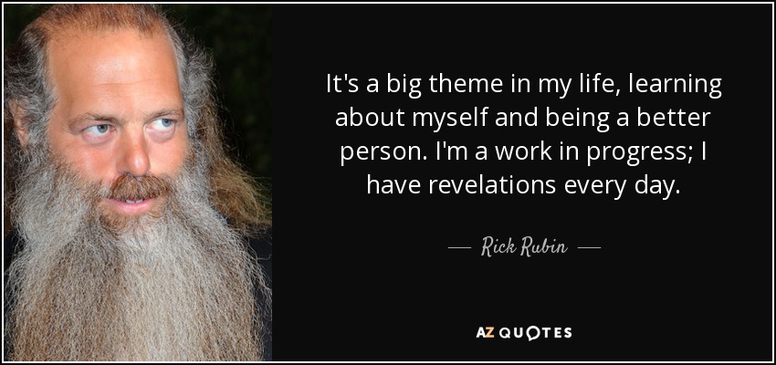 It's a big theme in my life, learning about myself and being a better person. I'm a work in progress; I have revelations every day. - Rick Rubin