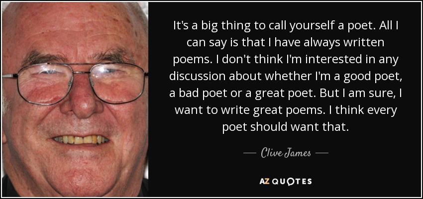 It's a big thing to call yourself a poet. All I can say is that I have always written poems. I don't think I'm interested in any discussion about whether I'm a good poet, a bad poet or a great poet. But I am sure, I want to write great poems. I think every poet should want that. - Clive James