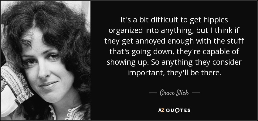 It's a bit difficult to get hippies organized into anything, but I think if they get annoyed enough with the stuff that's going down, they're capable of showing up. So anything they consider important, they'll be there. - Grace Slick