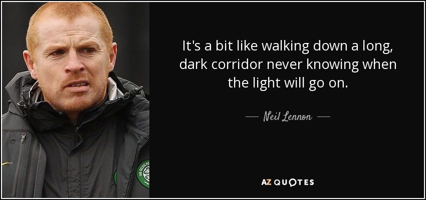 It's a bit like walking down a long, dark corridor never knowing when the light will go on. - Neil Lennon