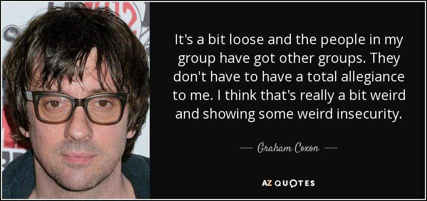 It's a bit loose and the people in my group have got other groups. They don't have to have a total allegiance to me. I think that's really a bit weird and showing some weird insecurity. - Graham Coxon