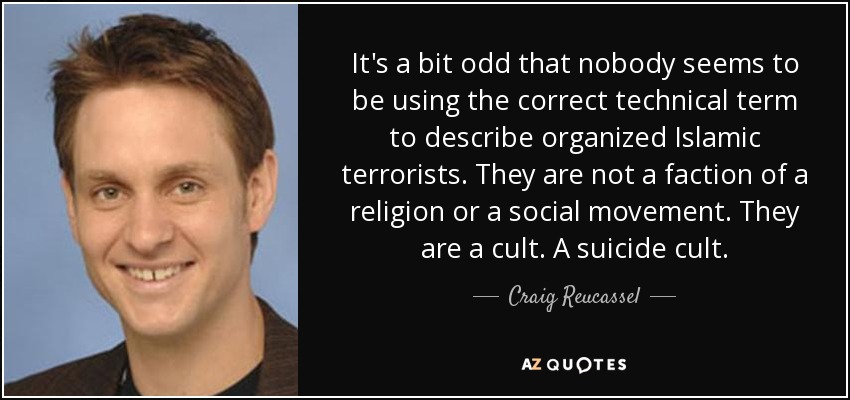 It's a bit odd that nobody seems to be using the correct technical term to describe organized Islamic terrorists. They are not a faction of a religion or a social movement. They are a cult. A suicide cult. - Craig Reucassel