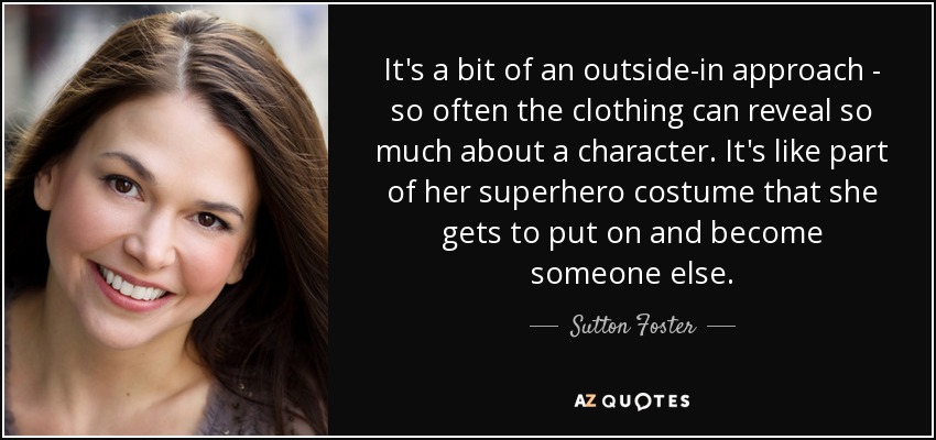It's a bit of an outside-in approach - so often the clothing can reveal so much about a character. It's like part of her superhero costume that she gets to put on and become someone else. - Sutton Foster