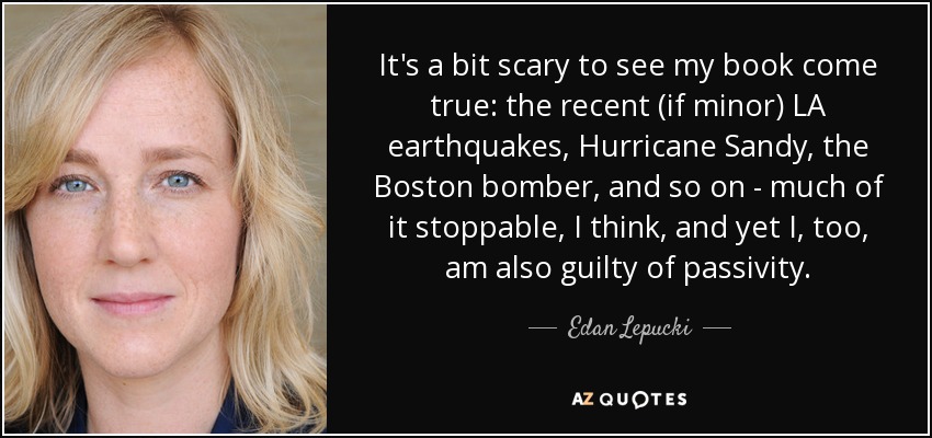 It's a bit scary to see my book come true: the recent (if minor) LA earthquakes, Hurricane Sandy, the Boston bomber, and so on - much of it stoppable, I think, and yet I, too, am also guilty of passivity. - Edan Lepucki