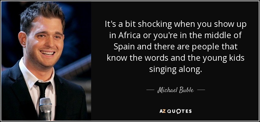 It's a bit shocking when you show up in Africa or you're in the middle of Spain and there are people that know the words and the young kids singing along. - Michael Buble