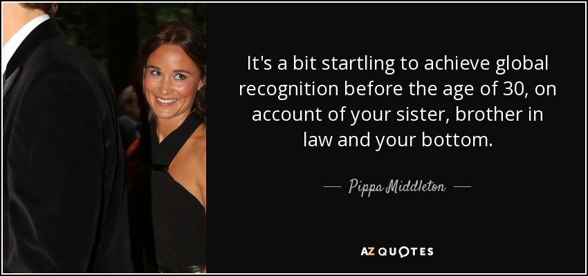 It's a bit startling to achieve global recognition before the age of 30, on account of your sister, brother in law and your bottom. - Pippa Middleton