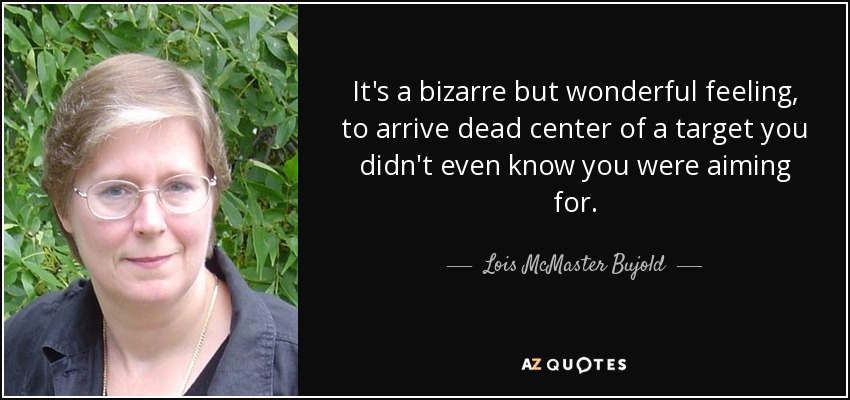 It's a bizarre but wonderful feeling, to arrive dead center of a target you didn't even know you were aiming for. - Lois McMaster Bujold