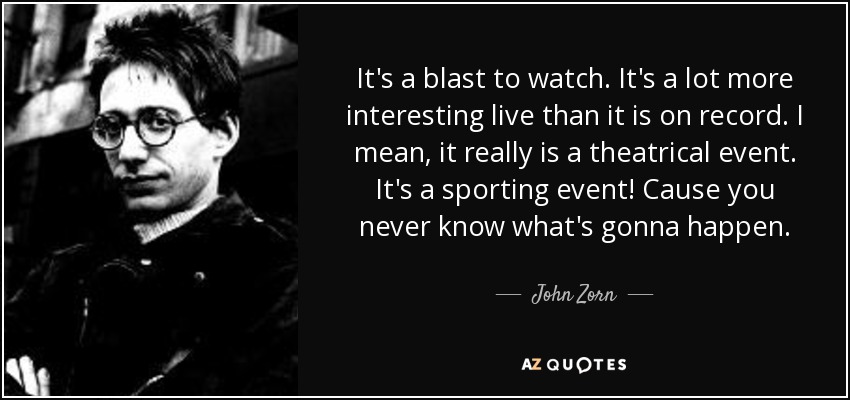 It's a blast to watch. It's a lot more interesting live than it is on record. I mean, it really is a theatrical event. It's a sporting event! Cause you never know what's gonna happen. - John Zorn