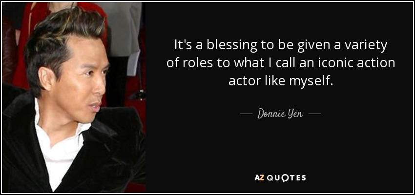 It's a blessing to be given a variety of roles to what I call an iconic action actor like myself. - Donnie Yen