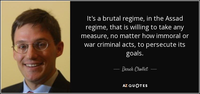 It's a brutal regime, in the Assad regime, that is willing to take any measure, no matter how immoral or war criminal acts, to persecute its goals. - Derek Chollet