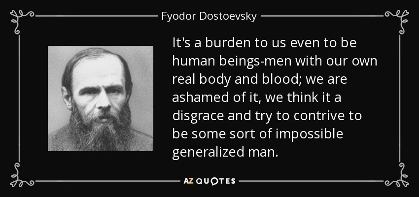 It's a burden to us even to be human beings-men with our own real body and blood; we are ashamed of it, we think it a disgrace and try to contrive to be some sort of impossible generalized man. - Fyodor Dostoevsky