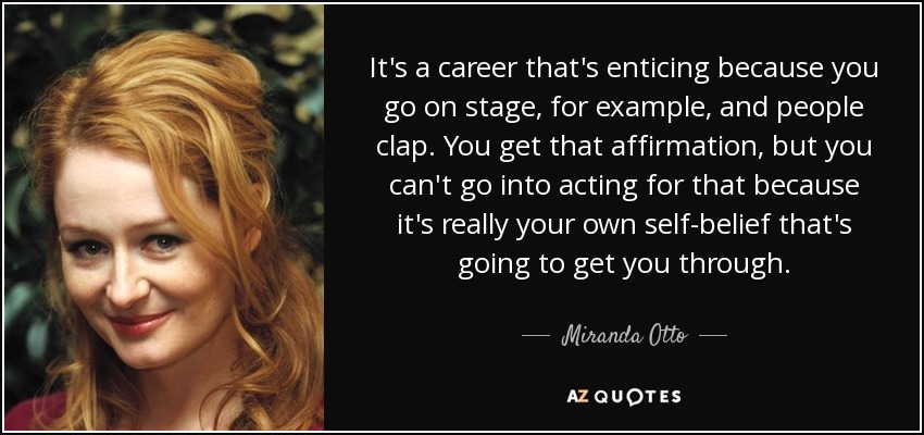 It's a career that's enticing because you go on stage, for example, and people clap. You get that affirmation, but you can't go into acting for that because it's really your own self-belief that's going to get you through. - Miranda Otto
