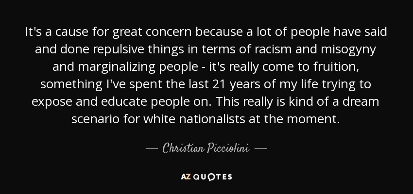 It's a cause for great concern because a lot of people have said and done repulsive things in terms of racism and misogyny and marginalizing people - it's really come to fruition, something I've spent the last 21 years of my life trying to expose and educate people on. This really is kind of a dream scenario for white nationalists at the moment. - Christian Picciolini