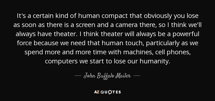 It's a certain kind of human compact that obviously you lose as soon as there is a screen and a camera there, so I think we'll always have theater. I think theater will always be a powerful force because we need that human touch, particularly as we spend more and more time with machines, cell phones, computers we start to lose our humanity. - John Buffalo Mailer