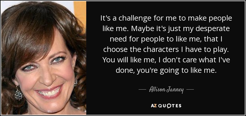 It's a challenge for me to make people like me. Maybe it's just my desperate need for people to like me, that I choose the characters I have to play. You will like me, I don't care what I've done, you're going to like me. - Allison Janney