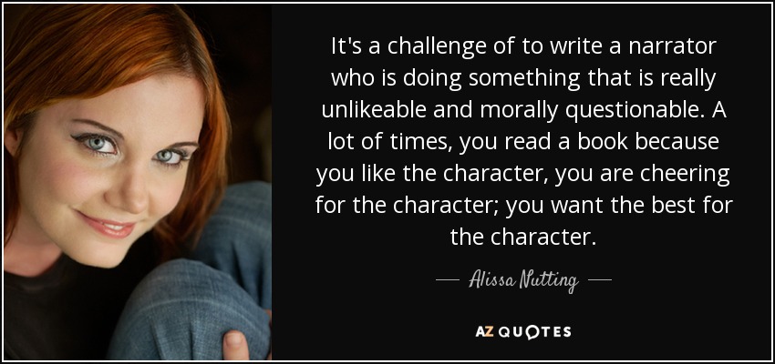 It's a challenge of to write a narrator who is doing something that is really unlikeable and morally questionable. A lot of times, you read a book because you like the character, you are cheering for the character; you want the best for the character. - Alissa Nutting