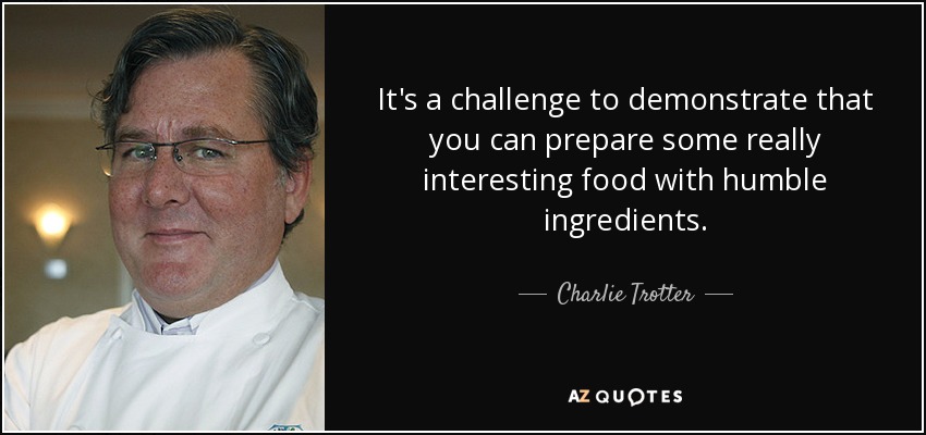It's a challenge to demonstrate that you can prepare some really interesting food with humble ingredients. - Charlie Trotter
