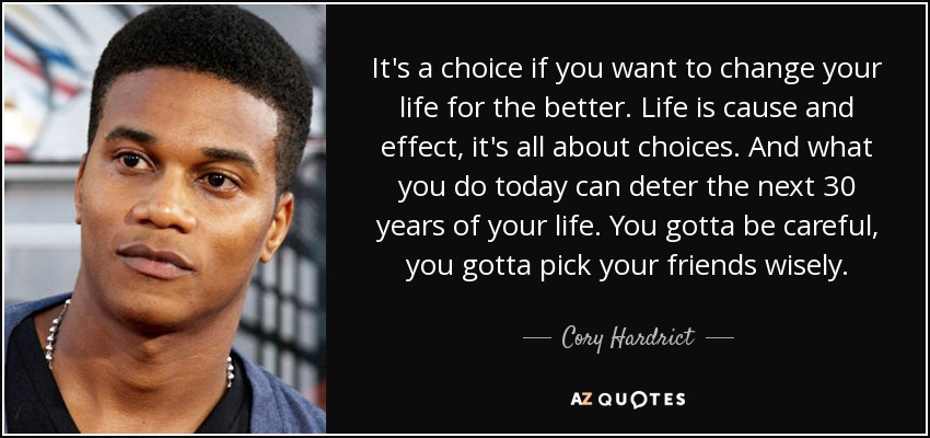 It's a choice if you want to change your life for the better. Life is cause and effect, it's all about choices. And what you do today can deter the next 30 years of your life. You gotta be careful, you gotta pick your friends wisely. - Cory Hardrict