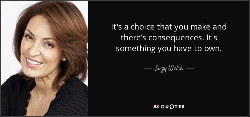 It's a choice that you make and there's consequences. It's something you have to own. - Suzy Welch